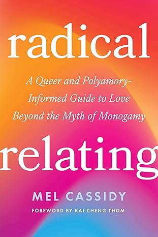 RADICAL RELATING: A QUEER AND POLYAMORY-INFORMED GUIDE TO LOVE BEYOND THE MYTH OF MONOGAMY